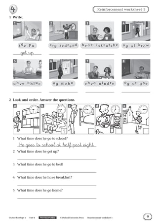 1	 Write.
1
5
2
6
3
7
4
8
2	 Look and order. Answer the questions.
1	 What time does he go to school?
	 ™e goes to school at half past eight.
2	 What time does he get up?
	
3	 What time does he go to bed?
	
4	 What time does he have breakfast?
	
5	 What time does he go home?
	
12
1
2
3
4
5
6
7
8
9
10
11
1
12
1
2
3
4
5
6
7
8
9
10
11
12
1
2
3
4
5
6
7
8
9
10
11
12
1
2
3
4
5
6
7
8
9
10
11
12
1
2
3
4
5
6
7
8
9
10
11a b c d e
t g
e  p u
get up
a h v e  n h l u c
e t g  s e d r e s d
o g  m e h o
h v a e  t a k r a f s b e
e h v a n i n d r e
o g  o t  k r o w
o g  o t  d b e
9Oxford Rooftops 4  Unit 4   PHOTOCOPIABLE    © Oxford University Press   Reinforcement worksheet 1
Reinforcement worksheet 1
 