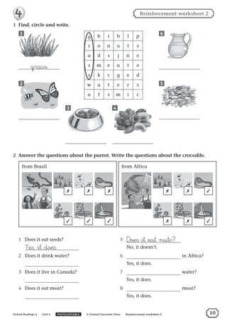 1	 Find, circle and write.
g h i b l p
r o n u t s
a d s j n e
s m e a t e
s k c g e d
w a t e r s
a f s m i c
1
grass
2
3 4
5
6
2	 Answer the questions about the parrot. Write the questions about the crocodile.
✗
✓
✗
✓
✗
✓
from Brazil from Africa
✗
✗
✗
✗
✓
✓
1	 Does it eat seeds?
	
¥e∫, it doe∫.
2	 Does it drink water?
	
3	 Does it live in Canada?
	
4	 Does it eat meat?
	
5	 ∂oe∫ it eat nut∫?
	 No, it doesn’t.
6	 in Africa?
	 Yes, it does.
7	 water?
	 Yes, it does.
8	 meat?
	 Yes, it does.
10Oxford Rooftops 4  Unit 4   PHOTOCOPIABLE    © Oxford University Press   Reinforcement worksheet 2
Reinforcement worksheet 2
 