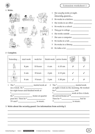 1	 Write.
1	 She usually works at night.
‡ecurity guard
2	 He works in a kitchen.
3	 She works in an office.
4	 He works in a school.
5	 They go to college.
6	 She works outside.
7	 She uses a computer.
8	 He works in a lab.
9	 He works in a library.
10	 He talks a lot.
2	 Complete.
Yesterday … start work work for finish work arrive home
8 pm 10 hours 6 am 6.10 am ✗ ✓
6 am 8 hours 2 pm 2.15 pm ✓ ✓
8 am 9 hours 5 pm 5.30 pm ✓ ✗
1	 The 1
  started work at
six o’clock. He 2
 
for eight hours and finished work at
3
  .
He 4
  home at quarter
past two. Then he 5
 
TV and 6
  to music.
2	 The 7
  started work
at eight o’clock in the morning. He worked
for 8
  and
9
  work at five o’clock.
He arrived home at 10
  .
Then he 11
  but he
12
  to music.
3	 Write about the security guard. Use information from activity 2.
Extension worksheet 1
Oxford Rooftops 5   Unit 4   PHOTOCOPIABLE   © Oxford University Press   Extension worksheet 1
4
21
 
