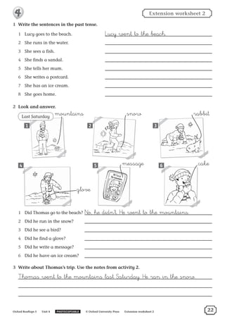 1	 Write the sentences in the past tense.
1	 Lucy goes to the beach. ˘ucy went to the beach.
2	 She runs in the water.
3	 She sees a fish.
4	 She finds a sandal.
5	 She tells her mum.
6	 She writes a postcard.
7	 She has an ice cream.
8	 She goes home.
2	 Look and answer.
1	 Did Thomas go to the beach?²o, he didn’t. ™e went to the mountains.
2	 Did he run in the snow?
3	 Did he see a bird?
4	 Did he find a glove?
5	 Did he write a message?
6	 Did he have an ice cream?
3	 Write about Thomas’s trip. Use the notes from activity 2.
†homas went to the mountains last ‡aturday. ™e ran in the snow.
Last Saturday
1
5
3
64
2
cakemessage
glove
rabbitsnowmountains
Oxford Rooftops 5   Unit 4   PHOTOCOPIABLE   © Oxford University Press   Extension worksheet 2
Extension worksheet 24
22
 