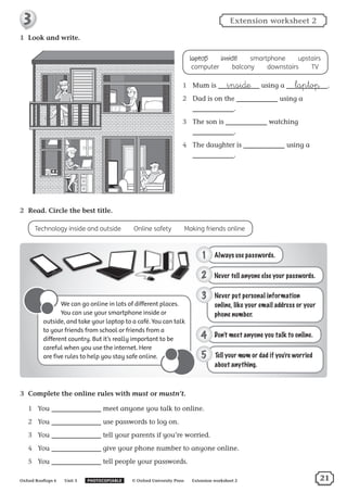 1	 Look and write.
laptop  ​inside  ​smartphone  ​upstairs
computer  ​balcony  ​downstairs  ​TV
1	 Mum is inside using a laptop .
2	 Dad is on the using a
.
3	 The son is watching
.
4	 The daughter is using a
.
3	 Complete the online rules with must or mustn’t.
1	 You meet anyone you talk to online.
2	 You use passwords to log on.
3	 You tell your parents if you’re worried.
4	 You give your phone number to anyone online.
5	 You tell people your passwords.
2	 Read. Circle the best title.
Technology inside and outside  ​Online safety  ​Making friends online
We can go online in lots of different places.
You can use your smartphone inside or
outside, and take your laptop to a café. You can talk
to your friends from school or friends from a
different country. But it’s really important to be
careful when you use the internet. Here
are five rules to help you stay safe online.
Oxford Rooftops 6   Unit 3   PHOTOCOPIABLE   © Oxford University Press   Extension worksheet 2
Extension worksheet 23
21
 