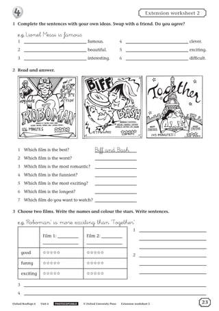 1	 Complete the sentences with your own ideas. Swap with a friend. Do you agree?
e.g. ˘ionel µessi i∫ famou∫.
1	 famous.
2	 beautiful.
3	 interesting.
4	 clever.
5	 exciting.
6	 difficult.
2	 Read and answer.
1	 Which film is the best?	 ∆iff and ∆ash
2	 Which film is the worst?	
3	 Which film is the most romantic? 	
4	 Which film is the funniest? 	
5	 Which film is the most exciting? 	
6	 Which film is the longest? 	
7	 Which film do you want to watch? 	
3	 Choose two films. Write the names and colour the stars. Write sentences.
e.g. ‘®oboman’ is more exciting than ‘†ogether’
Film 1: Film 2:
good ✩✩✩✩✩ ✩✩✩✩✩
funny ✩✩✩✩✩ ✩✩✩✩✩
exciting ✩✩✩✩✩ ✩✩✩✩✩
3	
4	
1	
	
	
2	
	
	
Oxford Rooftops 6   Unit 4   PHOTOCOPIABLE   © Oxford University Press   Extension worksheet 2
Extension worksheet 2
23
 
