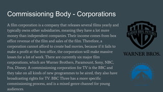 Commissioning Body - Corporations
A film corporation is a company that releases several films yearly and
typically owns other subsidiaries, meaning they have a lot more
money than independent companies. Their income comes from box
office revenue of the film and sales of the film. Therefore, a
corporation cannot afford to create bad movies, because if it fails to
make a profit at the box office, the corporation will make massive
losses for a lot of work. There are currently six major film
corporations, which are Warner Brothers, Paramount, Sony, NBC,
Fox, Disney. A commissioning corporation for TV is the BBC and
they take on all kinds of new programmes to be aired, they also have
broadcasting rights for TV. BBC Three has a more specific
commissioning process, and is a mixed genre channel for young
audiences.
 