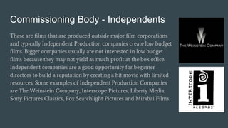 Commissioning Body - Independents
These are films that are produced outside major film corporations
and typically Independent Production companies create low budget
films. Bigger companies usually are not interested in low budget
films because they may not yield as much profit at the box office.
Independent companies are a good opportunity for beginner
directors to build a reputation by creating a hit movie with limited
resources. Some examples of Independent Production Companies
are The Weinstein Company, Interscope Pictures, Liberty Media,
Sony Pictures Classics, Fox Searchlight Pictures and Mirabai Films.
 