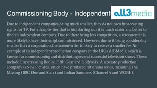 Commissioning Body - Independents
Due to independent companies being much smaller, they do not own broadcasting
rights for TV. For a scriptwriter that is just starting out it is much easier and better to
find an independent company. Due to there being less competition, a screenwriter is
more likely to have their script commissioned. However, due to it being considerably
smaller than a corporation, the screenwriter is likely to receive a smaller fee. An
example of an independent production company in the UK is All3Media, which is
known for commissioning and distributing several successful television shows. These
include Embarrassing Bodies, Fifth Gear and Hollyoaks. A separate production
company is New Pictures, which have produced hit drama series, including The
Missing (BBC One and Starz) and Indian Summers (Channel 4 and WGBH).
 