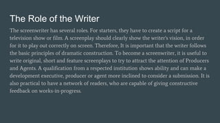 The Role of the Writer
The screenwriter has several roles. For starters, they have to create a script for a
television show or film. A screenplay should clearly show the writer's vision, in order
for it to play out correctly on screen. Therefore, It is important that the writer follows
the basic principles of dramatic construction. To become a screenwriter, it is useful to
write original, short and feature screenplays to try to attract the attention of Producers
and Agents. A qualification from a respected institution shows ability and can make a
development executive, producer or agent more inclined to consider a submission. It is
also practical to have a network of readers, who are capable of giving constructive
feedback on works-in-progress.
 