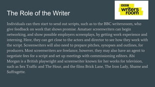 The Role of the Writer
Individuals can then start to send out scripts, such as to the BBC writersroom, who
give feedback on work that shows promise. Amatuer screenwriters can begin
networking, and show possible employers screenplays, by getting work experience and
interning. Here, they can get close to the actors and director to see how they work with
the script. Screenwriters will also need to prepare pitches, synopses and outlines, for
producers. Most screenwriters are freelance, however, they may also have an agent to
negotiate fees for a script and set up meetings with commissioning editors. Abi
Morgan is a British playwright and screenwriter known for her works for television,
such as Sex Traffic and The Hour, and the films Brick Lane, The Iron Lady, Shame and
Suffragette.
 