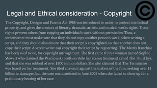 Legal and Ethical consideration - Copyright
The Copyright, Designs and Patents Act 1988 was introduced in order to protect intellectual
property, and gives the creators of literary, dramatic, artistic and musical works rights. These
rights prevent others from copying an individual's work without permission. Thus, a
screenwriter must make sure that they do not copy another person's work, when writing a
script, and they should also ensure that their script is copyrighted, so that another does not
copy their script. A screenwriter can copyright their script by registering. The Matrix franchise
has been sued twice, for copyright infringement. The first came from a woman named Sophie
Stewart who claimed the Wachowski brothers stole her screen treatment called The Third Eye,
and that she was robbed of over $200 million dollars. She also claimed that The Terminator
was based on her treatment. She filed a lawsuit against the makers of the film, seeking over $1
billion in damages, but the case was dismissed in June 2005 when she failed to show up for a
preliminary hearing of her case
 