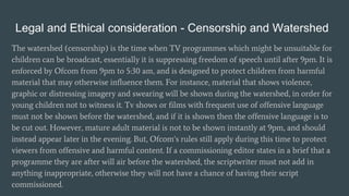 Legal and Ethical consideration - Censorship and Watershed
The watershed (censorship) is the time when TV programmes which might be unsuitable for
children can be broadcast, essentially it is suppressing freedom of speech until after 9pm. It is
enforced by Ofcom from 9pm to 5:30 am, and is designed to protect children from harmful
material that may otherwise influence them. For instance, material that shows violence,
graphic or distressing imagery and swearing will be shown during the watershed, in order for
young children not to witness it. Tv shows or films with frequent use of offensive language
must not be shown before the watershed, and if it is shown then the offensive language is to
be cut out. However, mature adult material is not to be shown instantly at 9pm, and should
instead appear later in the evening. But, Ofcom’s rules still apply during this time to protect
viewers from offensive and harmful content. If a commissioning editor states in a brief that a
programme they are after will air before the watershed, the scriptwriter must not add in
anything inappropriate, otherwise they will not have a chance of having their script
commissioned.
 