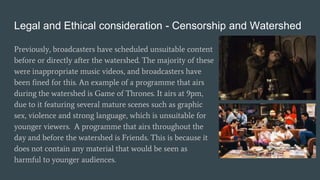 Legal and Ethical consideration - Censorship and Watershed
Previously, broadcasters have scheduled unsuitable content
before or directly after the watershed. The majority of these
were inappropriate music videos, and broadcasters have
been fined for this. An example of a programme that airs
during the watershed is Game of Thrones. It airs at 9pm,
due to it featuring several mature scenes such as graphic
sex, violence and strong language, which is unsuitable for
younger viewers. A programme that airs throughout the
day and before the watershed is Friends. This is because it
does not contain any material that would be seen as
harmful to younger audiences.
 