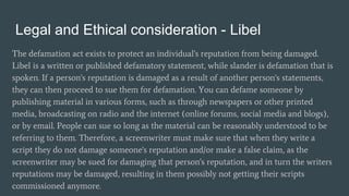 Legal and Ethical consideration - Libel
The defamation act exists to protect an individual's reputation from being damaged.
Libel is a written or published defamatory statement, while slander is defamation that is
spoken. If a person's reputation is damaged as a result of another person's statements,
they can then proceed to sue them for defamation. You can defame someone by
publishing material in various forms, such as through newspapers or other printed
media, broadcasting on radio and the internet (online forums, social media and blogs),
or by email. People can sue so long as the material can be reasonably understood to be
referring to them. Therefore, a screenwriter must make sure that when they write a
script they do not damage someone's reputation and/or make a false claim, as the
screenwriter may be sued for damaging that person's reputation, and in turn the writers
reputations may be damaged, resulting in them possibly not getting their scripts
commissioned anymore.
 