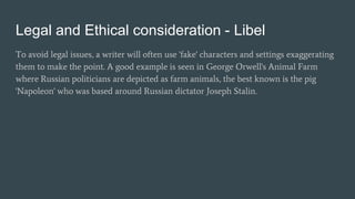 Legal and Ethical consideration - Libel
To avoid legal issues, a writer will often use 'fake' characters and settings exaggerating
them to make the point. A good example is seen in George Orwell's Animal Farm
where Russian politicians are depicted as farm animals, the best known is the pig
'Napoleon' who was based around Russian dictator Joseph Stalin.
 