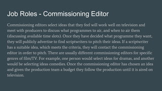 Job Roles - Commissioning Editor
Commissioning editors select ideas that they feel will work well on television and
meet with producers to discuss what programmes to air, and when to air them
(discussing available time slots). Once they have decided what programme they want,
they will publicly advertise to find scriptwriters to pitch their ideas. If a scriptwriter
has a suitable idea, which meets the criteria, they will contact the commissioning
editor in order to pitch. There are usually different commissioning editors for specific
genres of film/TV. For example, one person would select ideas for dramas, and another
would be selecting ideas comedies. Once the commissioning editor has chosen an idea
and given the production team a budget they follow the production until it is aired on
television.
 