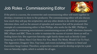 Job Roles - Commissioning Editor
If the pitch is a success, the screenwriter and commissioning editor will work together to
develop a treatment to show to the producers. The commissioning editor will also discuss
how much they will pay the scriptwriter, and any other details to do with the potential
television show, such as the amount of episodes and seasons that will be produced. One
example of a commissioning editor is Kate Phillips, who works for the BBC. Phillips is
responsible for overseeing entertainment commissioning across all BBC television channels,
BBC iPlayer and BBC Three, in order to maintain the success of current shows as well as
finding future hits. She supervises Saturday night family shows such as Strictly Come
Dancing, Let It Shine, Have I Got News For You, Mock The Week, Would I Lie To You?,
The Apprentice, Dragon's’ Den, Top Gear, and events including Children in Need and
Eurovision Song Contest. Therefore, scriptwriters would need to develop scripts for a peak
time on Saturday nights, which is suitable for all ages.
 
