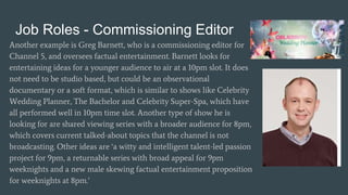 Job Roles - Commissioning Editor
Another example is Greg Barnett, who is a commissioning editor for
Channel 5, and oversees factual entertainment. Barnett looks for
entertaining ideas for a younger audience to air at a 10pm slot. It does
not need to be studio based, but could be an observational
documentary or a soft format, which is similar to shows like Celebrity
Wedding Planner, The Bachelor and Celebrity Super-Spa, which have
all performed well in 10pm time slot. Another type of show he is
looking for are shared viewing series with a broader audience for 8pm,
which covers current talked-about topics that the channel is not
broadcasting. Other ideas are ‘a witty and intelligent talent-led passion
project for 9pm, a returnable series with broad appeal for 9pm
weeknights and a new male skewing factual entertainment proposition
for weeknights at 8pm.’
 
