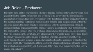 Job Roles - Producers
Producers have a lot of responsibility when producing a television show. They oversee each
project from the start to completion and are likely to be involved in the marketing and
distribution processes. Producers work closely with directors and other production staff on
the shoot and arrange funding for each project in order to keep the production within the
allocated budget. Producers regularly communicate with the commissioning editor, to
discuss what type of programmes the channel wants to air, including what genre it will be,
the style and the timeslot of it. The producer ultimately has the final decision on whether
they will commision the script, and any adjustments they want to make, before they decide
to officially produce it, and begin pre production. One skill a producer must have is
understanding finance, in order to properly budget and create a successful production that
brings in profit. They must also be able to work with a team and motivate others to ensure
the production runs smoothly, and it is helpful if they have prior experience within the TV
and/or film industry.
 