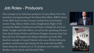 Job Roles - Producers
One example of an American producer is Casey Bloys. He is the
president of programming of the Home Box Office (HBO). Some
of the HBO series he has overseen include best series Emmy
winner Veep, Silicon Valley, Girls, Enlightened, Flight of the
Conchords, Ballers, Eastbound and Down, Getting On and Last
Week Tonight with John Oliver, as well as the upcoming Divorce
from Sarah Jessica Parker and Sharon Horgan, Insecure from Issa
Rae and Vice Principals from Danny McBride and Jody Hill.
Another example is Gerard Glaister who was a British television
producer and director best known for his work with the BBC.
Some shows he worked on as a TV producer were Colditz, The
Brothers, Secret Army and Howards' Way.
 