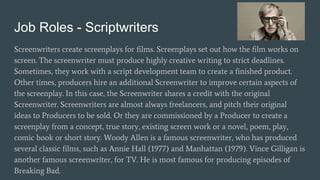 Job Roles - Scriptwriters
Screenwriters create screenplays for films. Screenplays set out how the film works on
screen. The screenwriter must produce highly creative writing to strict deadlines.
Sometimes, they work with a script development team to create a finished product.
Other times, producers hire an additional Screenwriter to improve certain aspects of
the screenplay. In this case, the Screenwriter shares a credit with the original
Screenwriter. Screenwriters are almost always freelancers, and pitch their original
ideas to Producers to be sold. Or they are commissioned by a Producer to create a
screenplay from a concept, true story, existing screen work or a novel, poem, play,
comic book or short story. Woody Allen is a famous screenwriter, who has produced
several classic films, such as Annie Hall (1977) and Manhattan (1979). Vince Gilligan is
another famous screenwriter, for TV. He is most famous for producing episodes of
Breaking Bad.
 