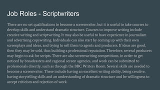 Job Roles - Scriptwriters
There are no set qualifications to become a screenwriter, but it is useful to take courses to
develop skills and understand dramatic structure. Courses to improve writing include
creative writing and scriptwriting. It may also be useful to have experience in journalism
and advertising copywriting. Individuals can also start by coming up with their own
screenplays and ideas, and trying to sell them to agents and producers. If ideas are good,
then they may be sold, thus building a professional reputation. Therefore, several producers
may begin to ask for scripts. There are also screenwriting competitions, in order to get
noticed by broadcasters and regional screen agencies, and work can be submitted to
professionals directly, such as through the BBC Writers Room. Several skills are needed to
become a screenwriter. These include having an excellent writing ability, being creative,
having storytelling skills and an understanding of dramatic structure and be willingness to
accept criticism and rejection of work.
 