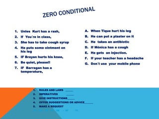 1. Unles Kurt has a rash,
2. If You´re in class,
3. She has to take cough syrup
4. He puts some ointment on
his leg
5. IF Brayan hurts his knee,
6. Be quiet, please!!
7. IF Barragan has a
temperature,
A. When Tique hurt his leg
B. He can put a plaster on it
C. He takes an antibiotic
D. If Mónica has a cough
E. He gets an injection.
F. If your teacher has a headache
G. Don´t use your mobile phone
1. RULES AND LAWS ______
2. IMPERATIVES ______
3. GIVE INSTRUCTIONS______
4. OFFER SUGGESTIONS OR ADVICE_______
5. MAKE A REQUEST
1E – 2G – 3D – 4A – 5B - 6F . 7C
 