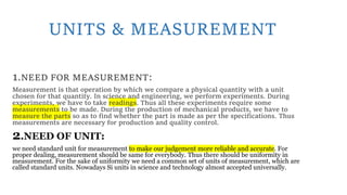 UNITS & MEASUREMENT
1.NEED FOR MEASUREMENT:
Measurement is that operation by which we compare a physical quantity with a unit
chosen for that quantity. In science and engineering, we perform experiments. During
experiments, we have to take readings. Thus all these experiments require some
measurements to be made. During the production of mechanical products, we have to
measure the parts so as to find whether the part is made as per the specifications. Thus
measurements are necessary for production and quality control.
2.NEED OF UNIT:
we need standard unit for measurement to make our judgement more reliable and accurate. For
proper dealing, measurement should be same for everybody. Thus there should be uniformity in
measurement. For the sake of uniformity we need a common set of units of measurement, which are
called standard units. Nowadays Si units in science and technology almost accepted universally.
 