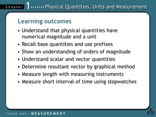Physical Quantities, Units and Measurement
T H E M E O N E : M E A S U R E M E N T
C h a p t e r 1
Learning outcomes
• Understand that physical quantities have
numerical magnitude and a unit
• Recall base quantities and use prefixes
• Show an understanding of orders of magnitude
• Understand scalar and vector quantities
• Determine resultant vector by graphical method
• Measure length with measuring instruments
• Measure short interval of time using stopwatches
 