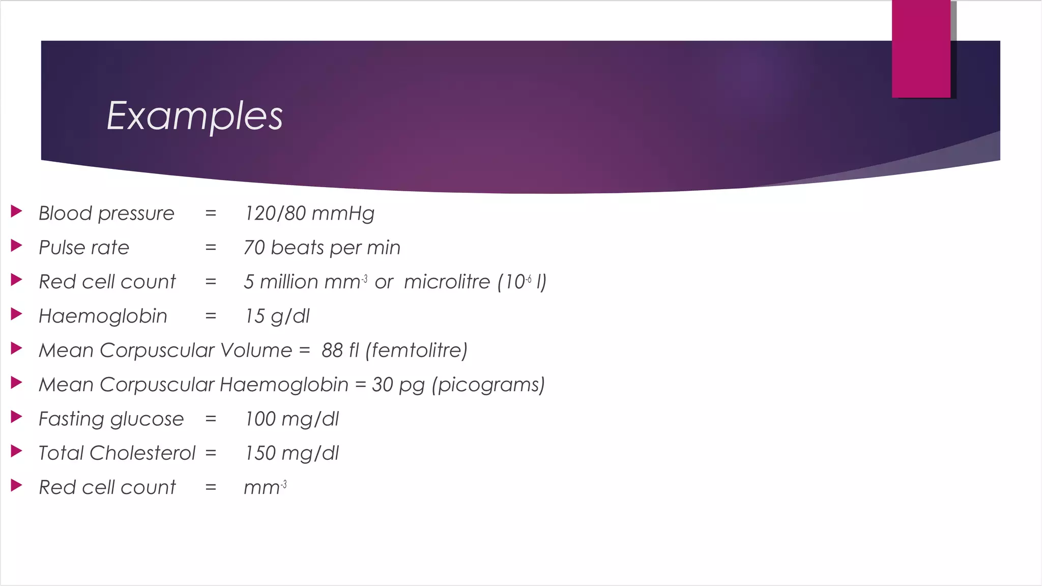 Examples
 Blood pressure = 120/80 mmHg
 Pulse rate = 70 beats per min
 Red cell count = 5 million mm-3
or microlitre (10-6
l)
 Haemoglobin = 15 g/dl
 Mean Corpuscular Volume = 88 fl (femtolitre)
 Mean Corpuscular Haemoglobin = 30 pg (picograms)
 Fasting glucose = 100 mg/dl
 Total Cholesterol = 150 mg/dl
 Red cell count = mm-3
 