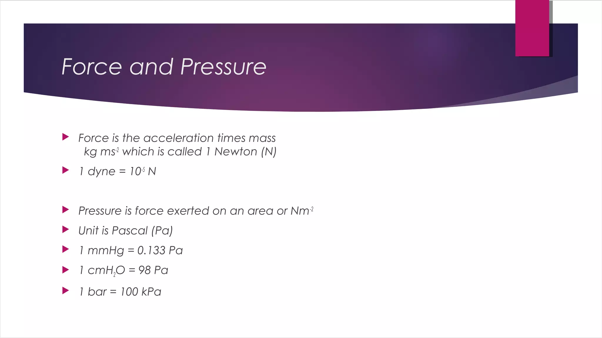 Force and Pressure
 Force is the acceleration times mass
kg ms-2
which is called 1 Newton (N)
 1 dyne = 10-5
N
 Pressure is force exerted on an area or Nm-2
 Unit is Pascal (Pa)
 1 mmHg = 0.133 Pa
 1 cmH2O = 98 Pa
 1 bar = 100 kPa
 