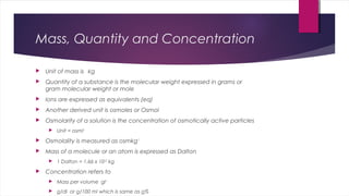 Mass, Quantity and Concentration
 Unit of mass is kg
 Quantity of a substance is the molecular weight expressed in grams or
gram molecular weight or mole
 Ions are expressed as equivalents (eq)
 Another derived unit is osmoles or Osmol
 Osmolarity of a solution is the concentration of osmotically active particles
 Unit = osml-1
 Osmolality is measured as osmkg-1
 Mass of a molecule or an atom is expressed as Dalton
 1 Dalton = 1.66 x 10-27
kg
 Concentration refers to
 Mass per volume gl-1
 g/dl or g/100 ml which is same as g%
 