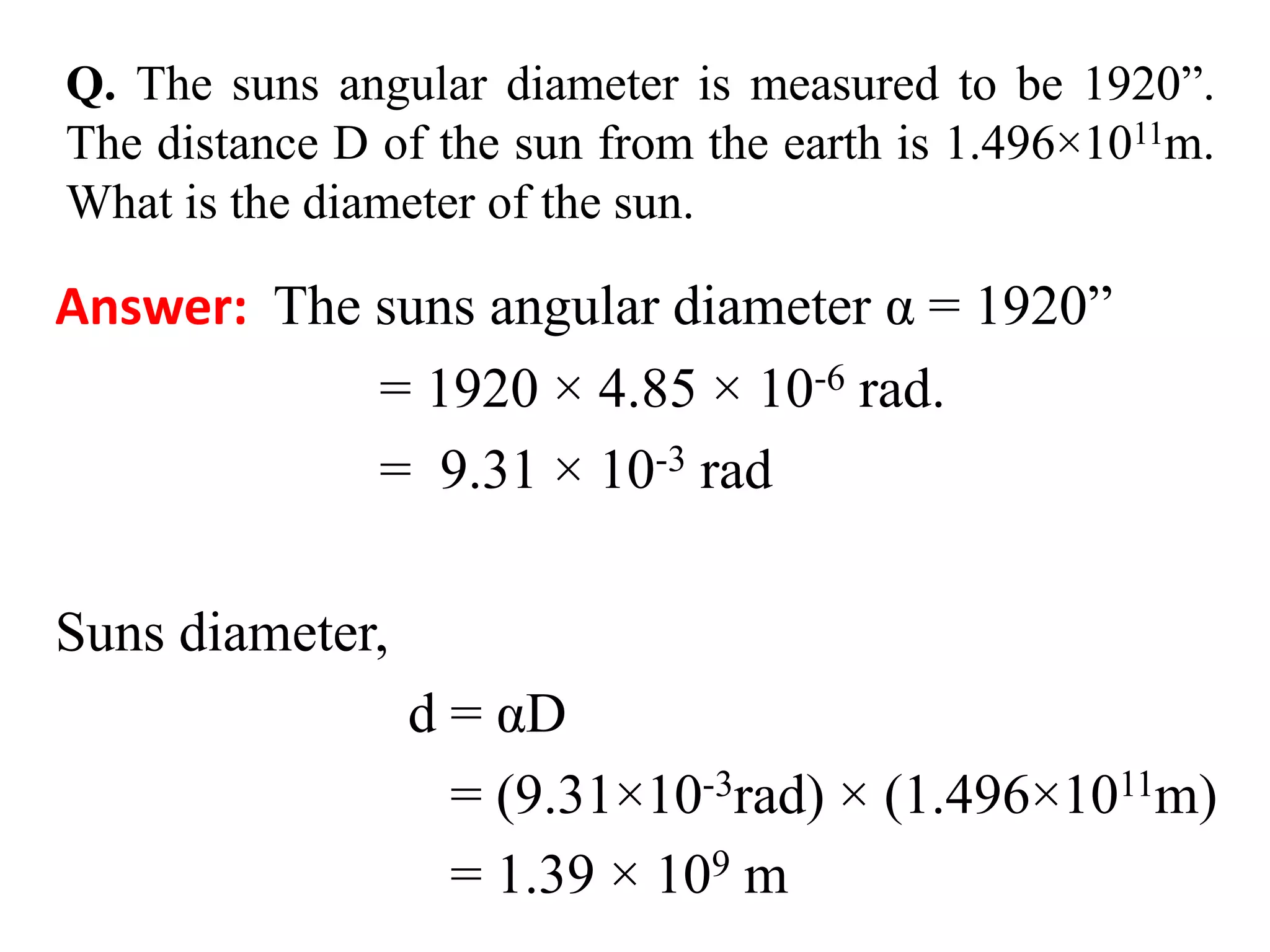 Q. The suns angular diameter is measured to be 1920”.
The distance D of the sun from the earth is 1.496×1011m.
What is the diameter of the sun.
Answer: The suns angular diameter α = 1920”
= 1920 × 4.85 × 10-6 rad.
= 9.31 × 10-3 rad
Suns diameter,
d = αD
= (9.31×10-3rad) × (1.496×1011m)
= 1.39 × 109 m
 
