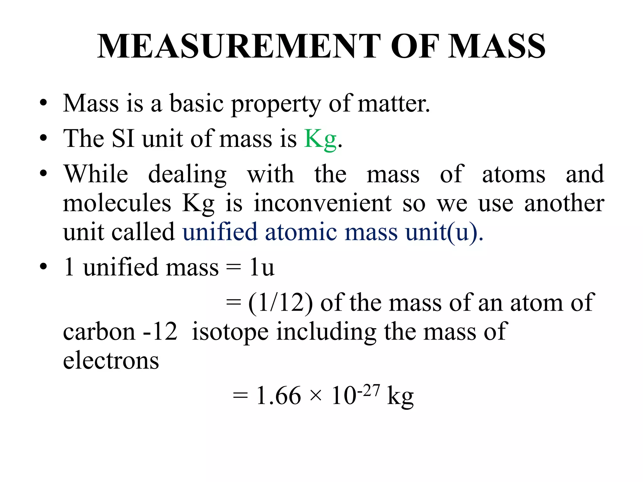 MEASUREMENT OF MASS
• Mass is a basic property of matter.
• The SI unit of mass is Kg.
• While dealing with the mass of atoms and
molecules Kg is inconvenient so we use another
unit called unified atomic mass unit(u).
• 1 unified mass = 1u
= (1/12) of the mass of an atom of
carbon -12 isotope including the mass of
electrons
= 1.66 × 10-27 kg
 