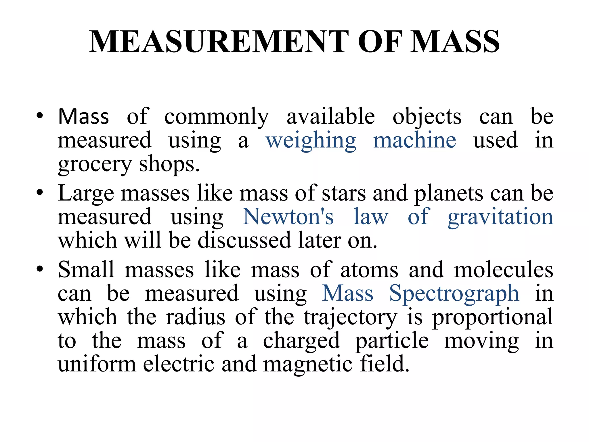 MEASUREMENT OF MASS
• Mass of commonly available objects can be
measured using a weighing machine used in
grocery shops.
• Large masses like mass of stars and planets can be
measured using Newton's law of gravitation
which will be discussed later on.
• Small masses like mass of atoms and molecules
can be measured using Mass Spectrograph in
which the radius of the trajectory is proportional
to the mass of a charged particle moving in
uniform electric and magnetic field.
 