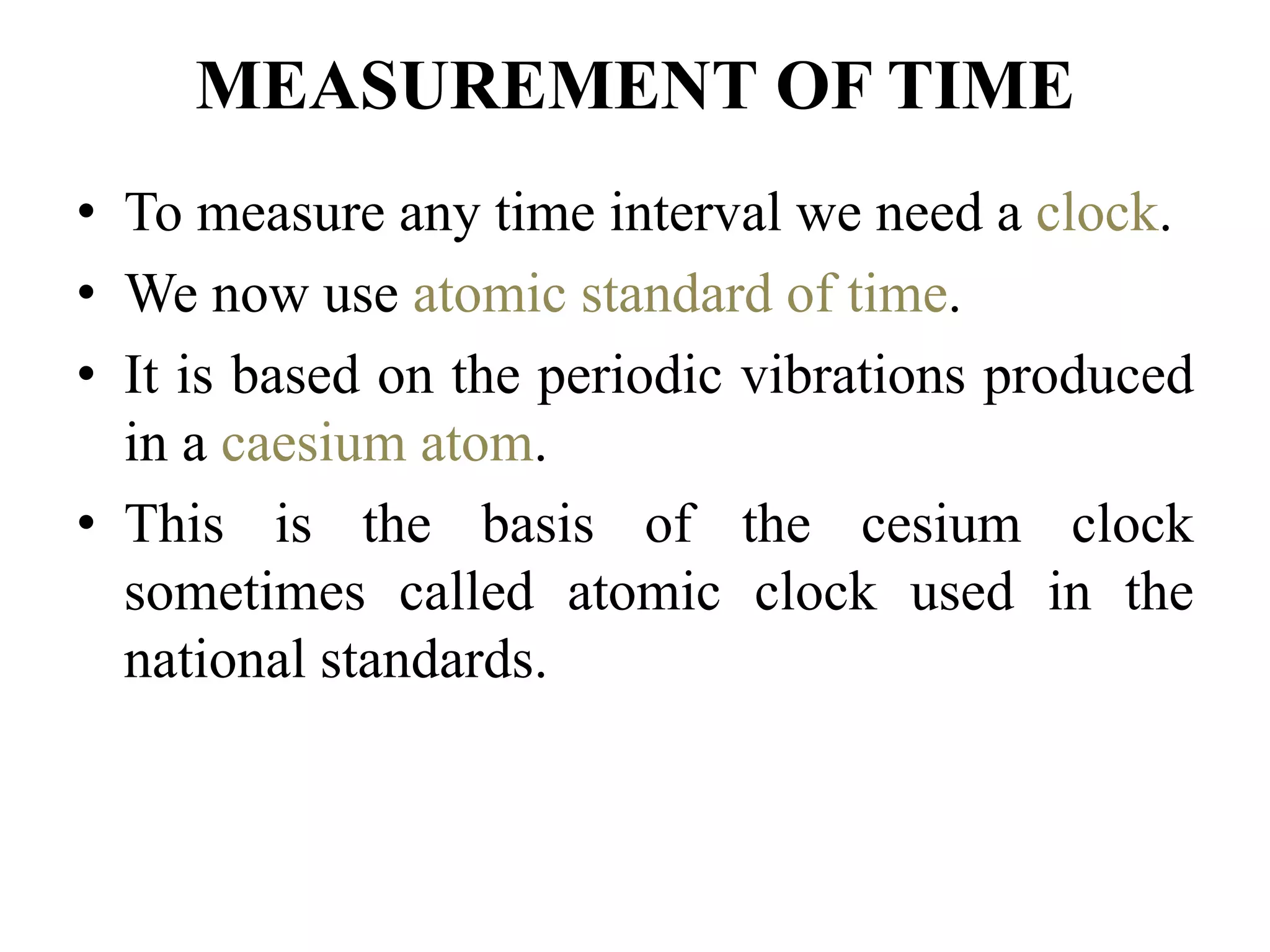 MEASUREMENT OF TIME
• To measure any time interval we need a clock.
• We now use atomic standard of time.
• It is based on the periodic vibrations produced
in a caesium atom.
• This is the basis of the cesium clock
sometimes called atomic clock used in the
national standards.
 