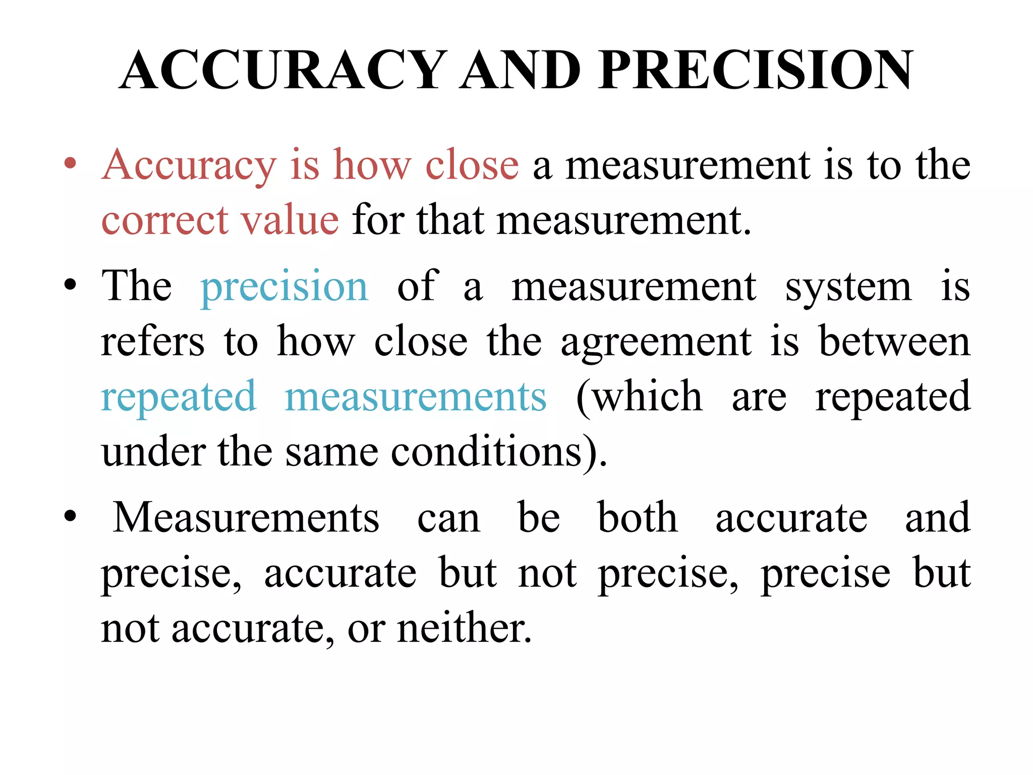 ACCURACY AND PRECISION
• Accuracy is how close a measurement is to the
correct value for that measurement.
• The precision of a measurement system is
refers to how close the agreement is between
repeated measurements (which are repeated
under the same conditions).
• Measurements can be both accurate and
precise, accurate but not precise, precise but
not accurate, or neither.
 