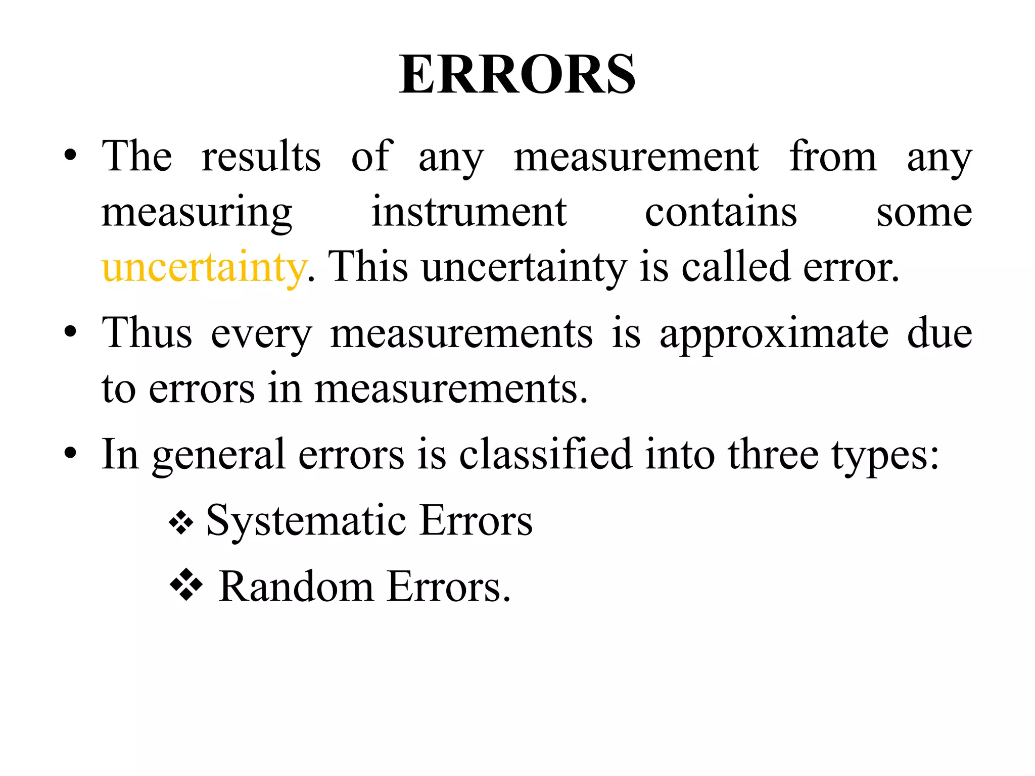 ERRORS
• The results of any measurement from any
measuring instrument contains some
uncertainty. This uncertainty is called error.
• Thus every measurements is approximate due
to errors in measurements.
• In general errors is classified into three types:
❖ Systematic Errors
❖ Random Errors.
 
