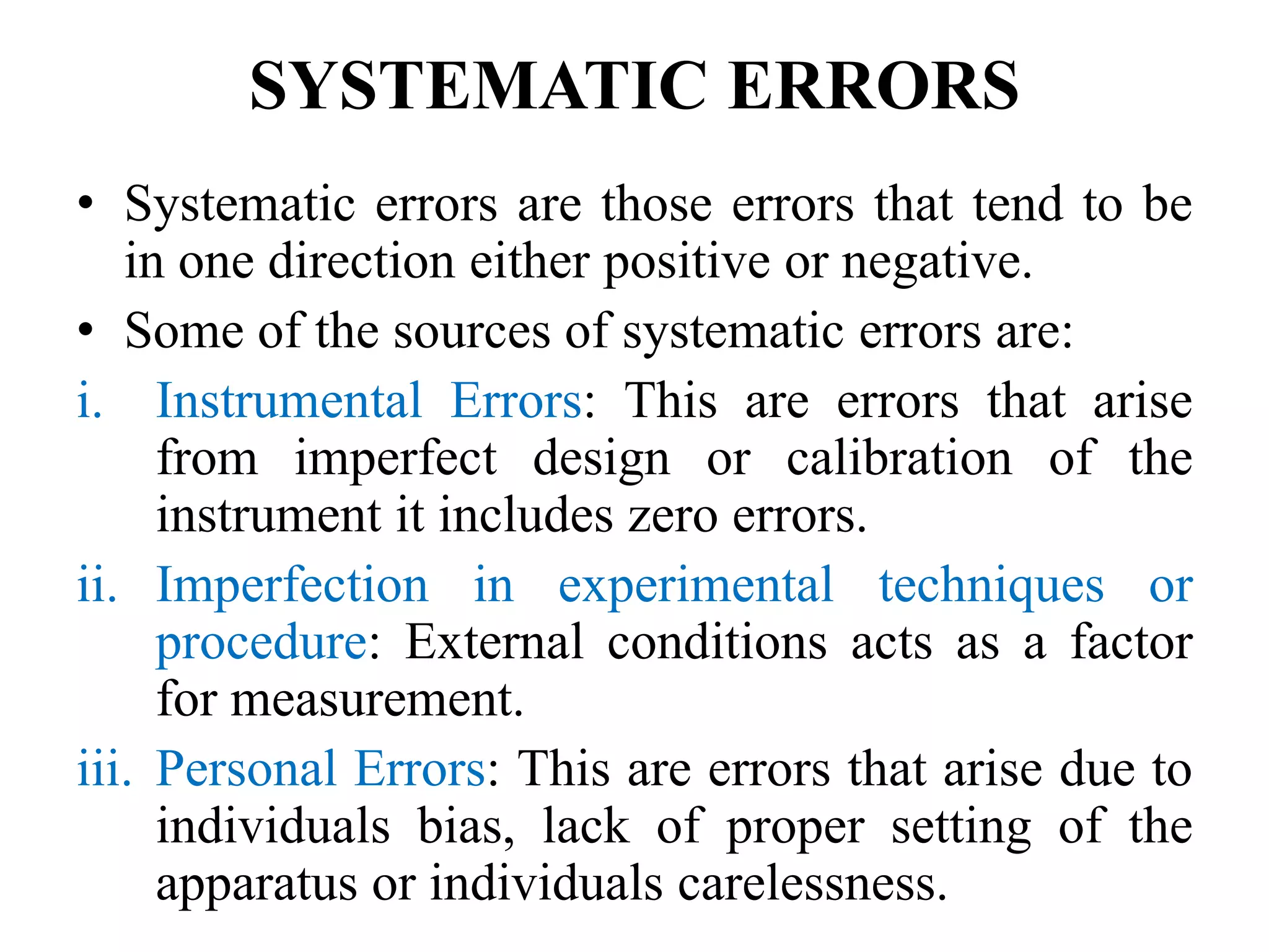 SYSTEMATIC ERRORS
• Systematic errors are those errors that tend to be
in one direction either positive or negative.
• Some of the sources of systematic errors are:
i. Instrumental Errors: This are errors that arise
from imperfect design or calibration of the
instrument it includes zero errors.
ii. Imperfection in experimental techniques or
procedure: External conditions acts as a factor
for measurement.
iii. Personal Errors: This are errors that arise due to
individuals bias, lack of proper setting of the
apparatus or individuals carelessness.
 