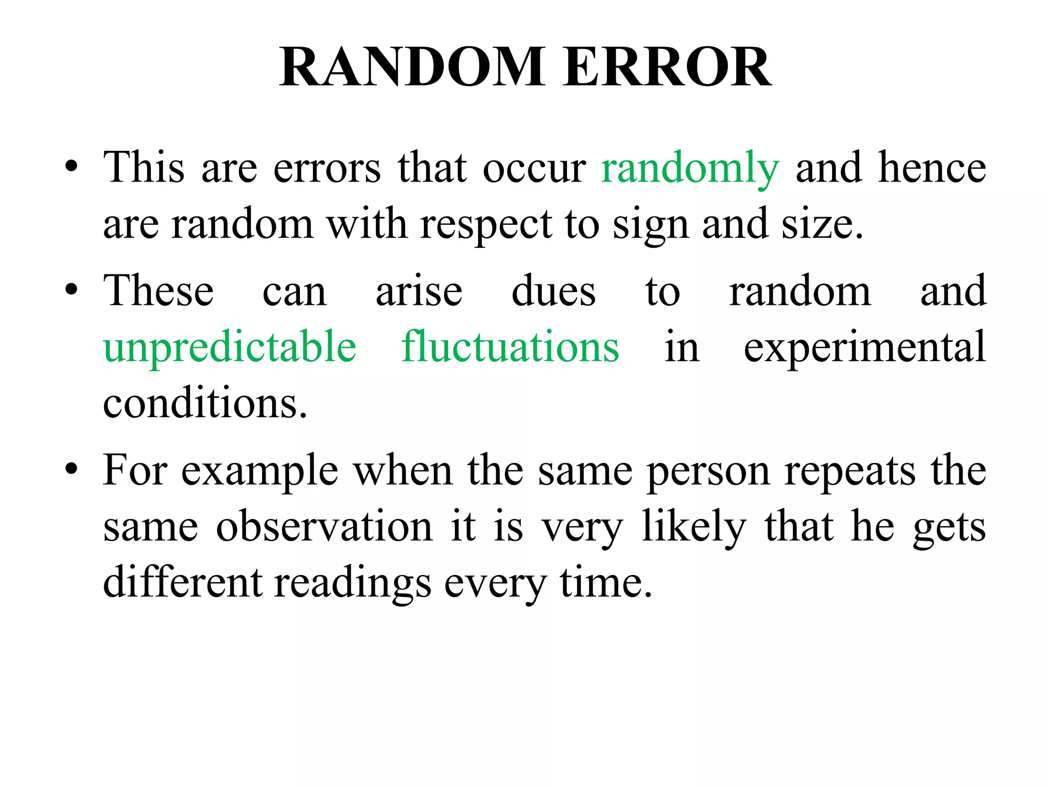 RANDOM ERROR
• This are errors that occur randomly and hence
are random with respect to sign and size.
• These can arise dues to random and
unpredictable fluctuations in experimental
conditions.
• For example when the same person repeats the
same observation it is very likely that he gets
different readings every time.
 