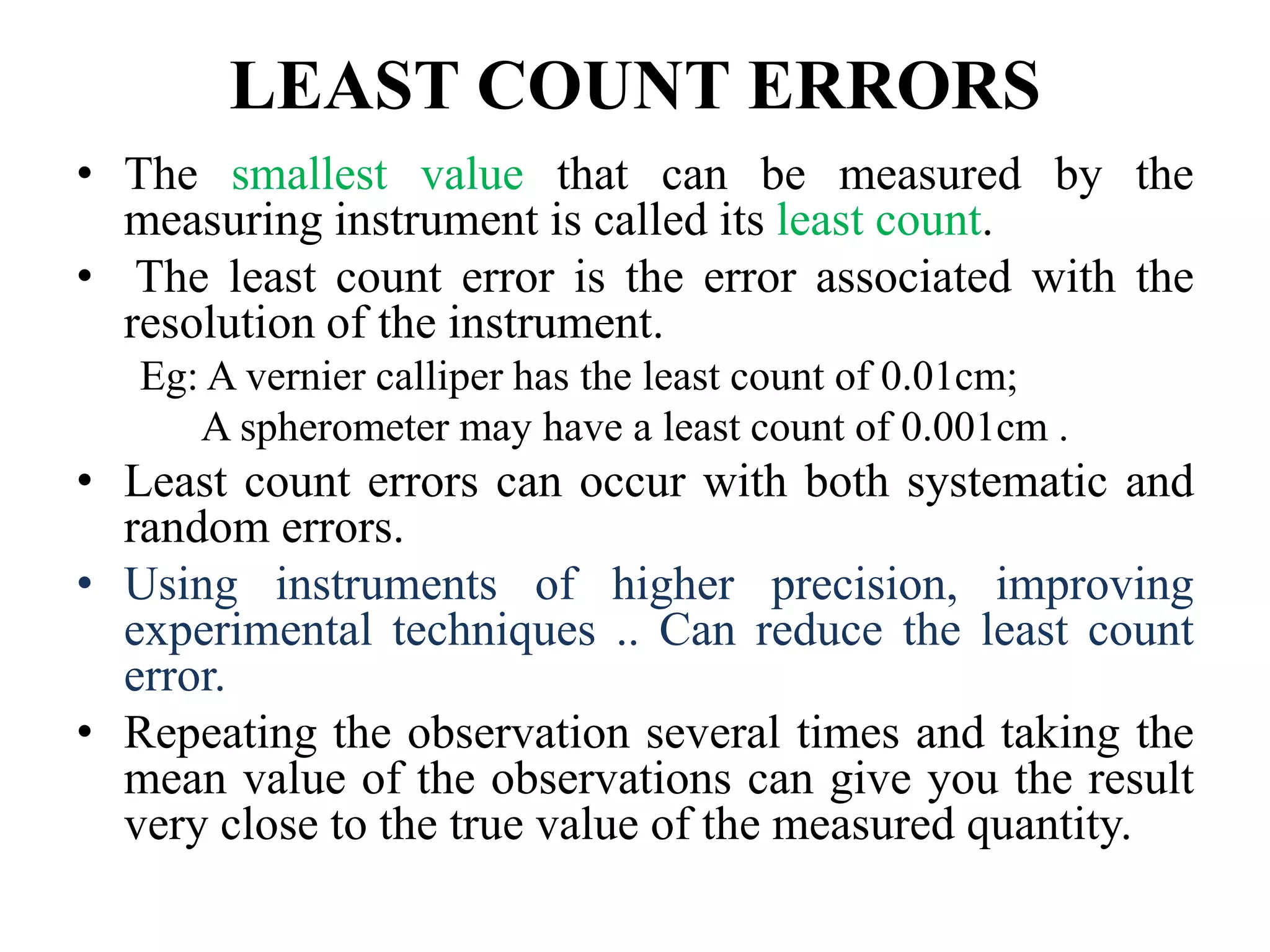 LEAST COUNT ERRORS
• The smallest value that can be measured by the
measuring instrument is called its least count.
• The least count error is the error associated with the
resolution of the instrument.
Eg: A vernier calliper has the least count of 0.01cm;
A spherometer may have a least count of 0.001cm .
• Least count errors can occur with both systematic and
random errors.
• Using instruments of higher precision, improving
experimental techniques .. Can reduce the least count
error.
• Repeating the observation several times and taking the
mean value of the observations can give you the result
very close to the true value of the measured quantity.
 