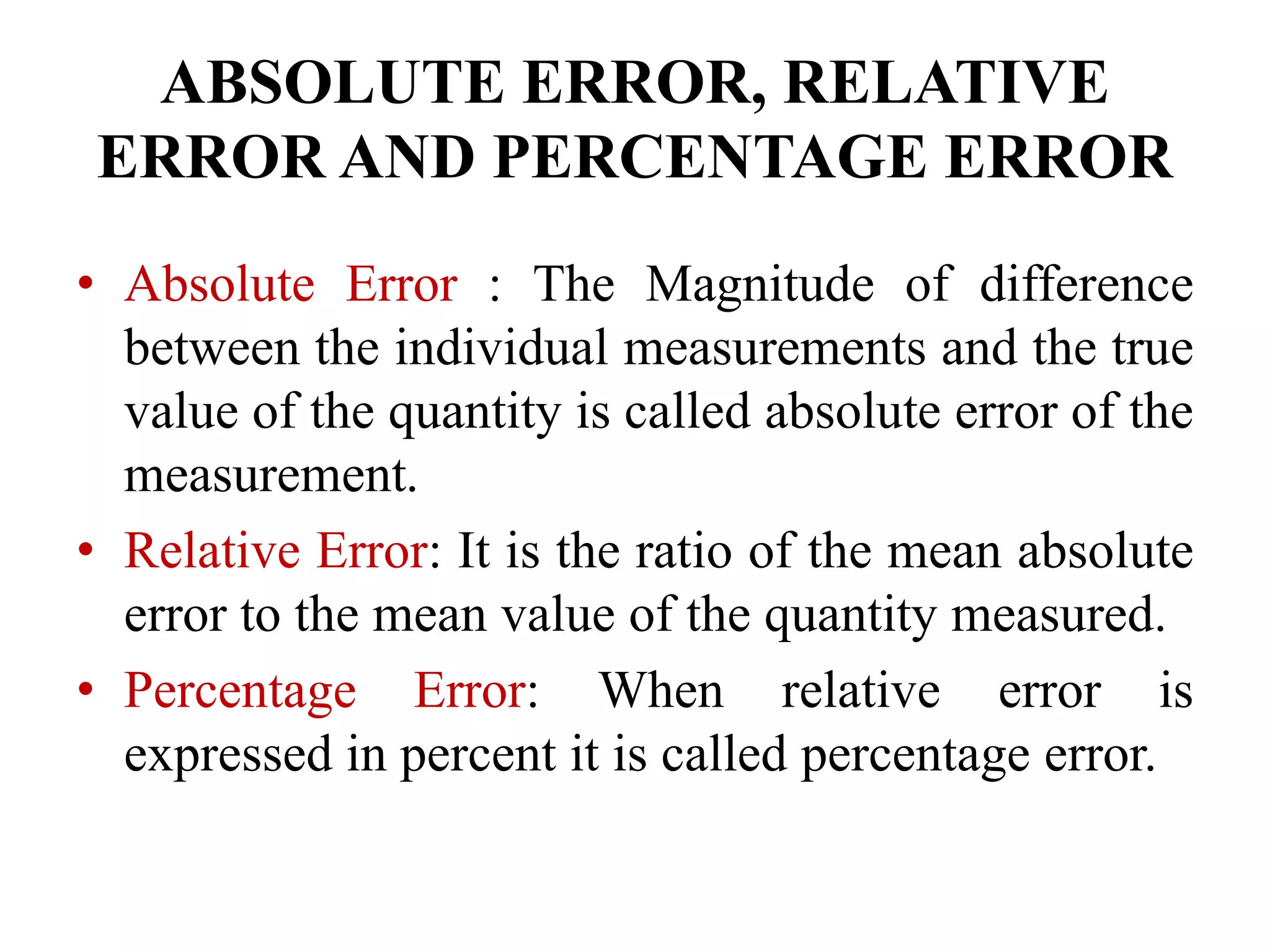 ABSOLUTE ERROR, RELATIVE
ERROR AND PERCENTAGE ERROR
• Absolute Error : The Magnitude of difference
between the individual measurements and the true
value of the quantity is called absolute error of the
measurement.
• Relative Error: It is the ratio of the mean absolute
error to the mean value of the quantity measured.
• Percentage Error: When relative error is
expressed in percent it is called percentage error.
 