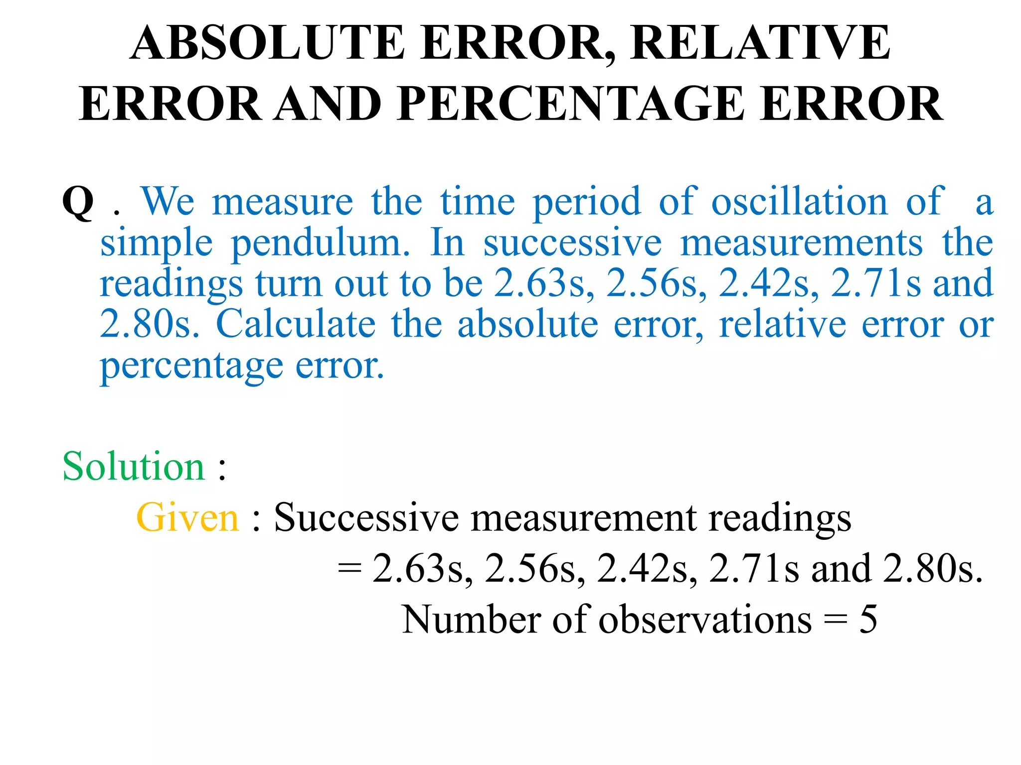 ABSOLUTE ERROR, RELATIVE
ERROR AND PERCENTAGE ERROR
Q . We measure the time period of oscillation of a
simple pendulum. In successive measurements the
readings turn out to be 2.63s, 2.56s, 2.42s, 2.71s and
2.80s. Calculate the absolute error, relative error or
percentage error.
Solution :
Given : Successive measurement readings
= 2.63s, 2.56s, 2.42s, 2.71s and 2.80s.
Number of observations = 5
 