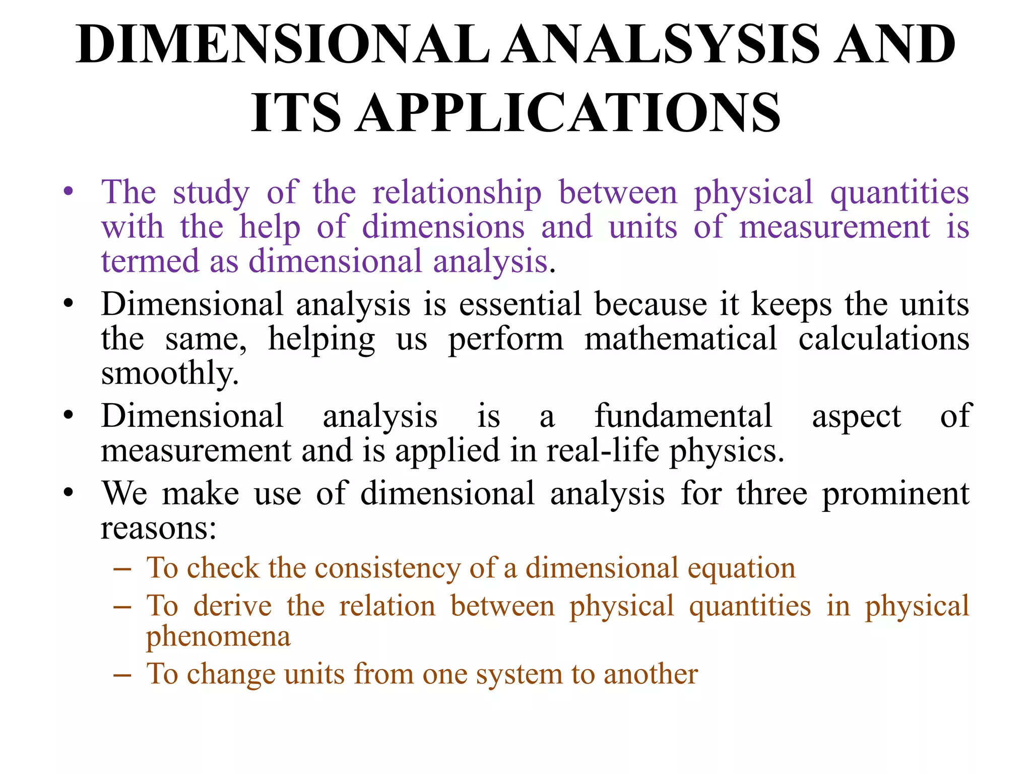 DIMENSIONAL ANALSYSIS AND
ITS APPLICATIONS
• The study of the relationship between physical quantities
with the help of dimensions and units of measurement is
termed as dimensional analysis.
• Dimensional analysis is essential because it keeps the units
the same, helping us perform mathematical calculations
smoothly.
• Dimensional analysis is a fundamental aspect of
measurement and is applied in real-life physics.
• We make use of dimensional analysis for three prominent
reasons:
– To check the consistency of a dimensional equation
– To derive the relation between physical quantities in physical
phenomena
– To change units from one system to another
 