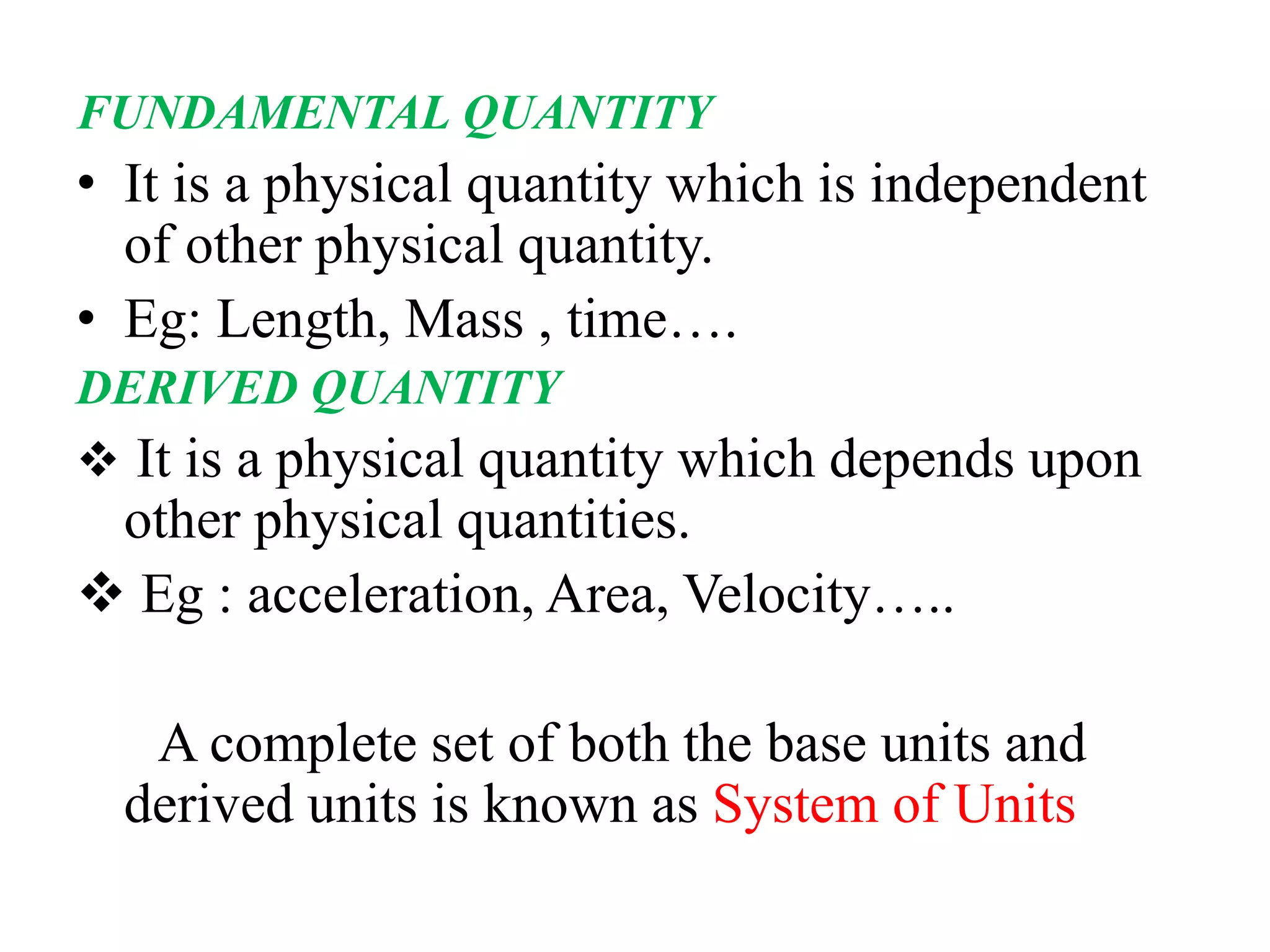 FUNDAMENTAL QUANTITY
• It is a physical quantity which is independent
of other physical quantity.
• Eg: Length, Mass , time….
DERIVED QUANTITY
❖ It is a physical quantity which depends upon
other physical quantities.
❖ Eg : acceleration, Area, Velocity…..
A complete set of both the base units and
derived units is known as System of Units
 