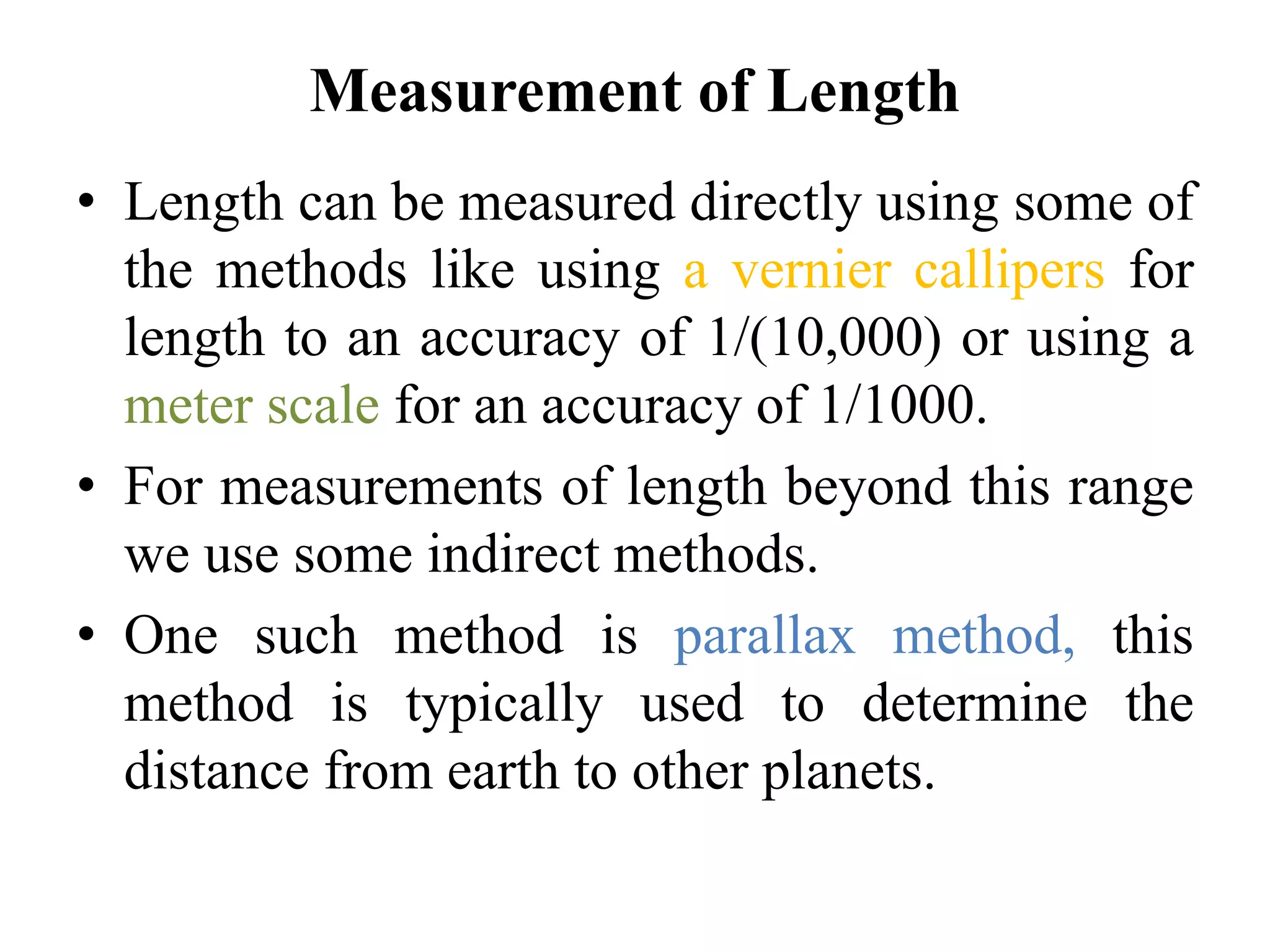 Measurement of Length
• Length can be measured directly using some of
the methods like using a vernier callipers for
length to an accuracy of 1/(10,000) or using a
meter scale for an accuracy of 1/1000.
• For measurements of length beyond this range
we use some indirect methods.
• One such method is parallax method, this
method is typically used to determine the
distance from earth to other planets.
 
