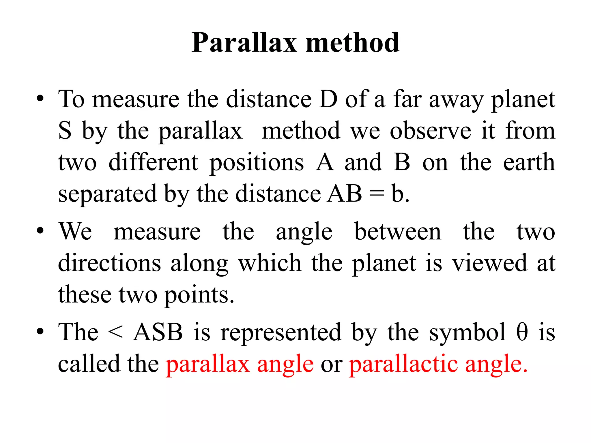 Parallax method
• To measure the distance D of a far away planet
S by the parallax method we observe it from
two different positions A and B on the earth
separated by the distance AB = b.
• We measure the angle between the two
directions along which the planet is viewed at
these two points.
• The < ASB is represented by the symbol θ is
called the parallax angle or parallactic angle.
 