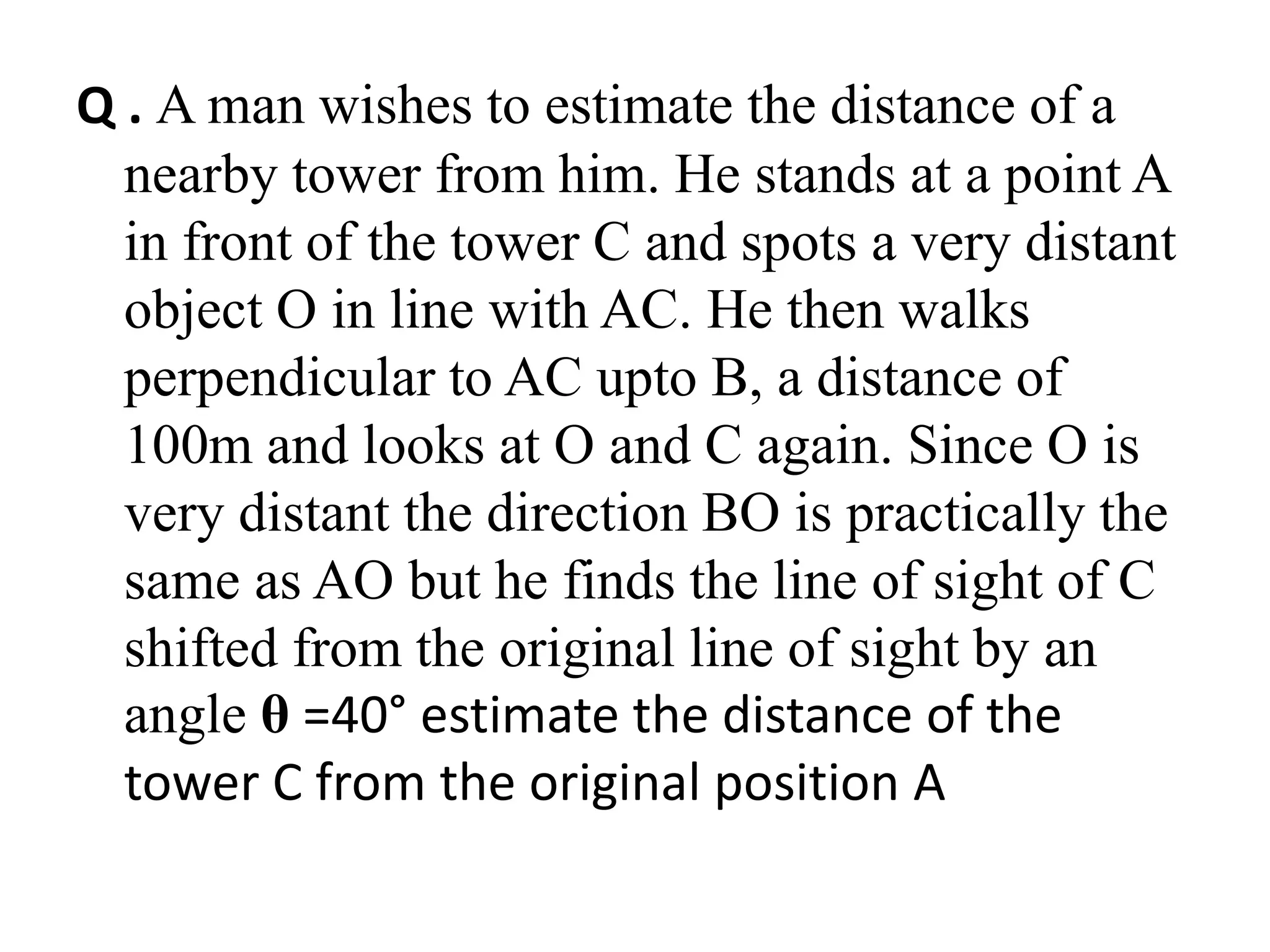 Q . A man wishes to estimate the distance of a
nearby tower from him. He stands at a point A
in front of the tower C and spots a very distant
object O in line with AC. He then walks
perpendicular to AC upto B, a distance of
100m and looks at O and C again. Since O is
very distant the direction BO is practically the
same as AO but he finds the line of sight of C
shifted from the original line of sight by an
angle θ =40° estimate the distance of the
tower C from the original position A
 