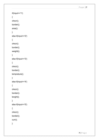 P a g e | 7
7 | P a g e
if(input=='1')
{
clrscr();
border();
area();
}
else if(input=='2')
{
clrscr();
border();
weight();
}
else if(input=='3')
{
clrscr();
border();
temprature();
}
else if(input=='4')
{
clrscr();
border();
lenght();
}
else if(input=='5')
{
clrscr();
border();
curr();
}
 