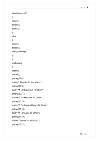 P a g e | 8
8 | P a g e
else if(input=='6')
{
clrscr();
border();
page1();
}
else
{
clrscr();
border();
main_window();
}
}
void area()
{
clrscr();
border();
gotoxy(27,6);
cout<<"::Choose Do You Want::";
gotoxy(20,9);
cout<<"1 For Squrefeet To Other.";
gotoxy(20,11);
cout<<"2 For Hactares To Other.";
gotoxy(20,13);
cout<<"3 For Square Meters To Other.";
gotoxy(20,15);
cout<<"4 For Acres To Other.";
gotoxy(20,19);
cout<<"Choose Your Option::";
gotoxy(20,21);
 