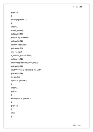 P a g e | 10
10 | P a g e
page1();
}
else if(input1=='1')
{
clrscr();
small_border();
gotoxy(30,11);
cout<<"Square Feet::";
gotoxy(30,12);
cout<<"Hectares::";
gotoxy(44,11);
cin>>v_input;
v_input=v_input/107640;
gotoxy(44,12);
cout<<setprecision(2)<<v_input;
gotoxy(28,14);
cout<<"Press B To Back E for Exit.";
gotoxy(55,14);
in=getch();
if(in=='b' || in=='B')
{
clrscr();
goto a;
}
else if(in=='e' || in=='E')
{
page1();
}
else
{
 