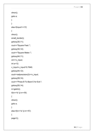 P a g e | 11
11 | P a g e
clrscr();
goto a;
}
}
else if(input1=='2')
{
clrscr();
small_border();
gotoxy(30,11);
cout<<"Square Feet::";
gotoxy(30,12);
cout<<"Square Meter::";
gotoxy(44,11);
cin>>v_input;
int a=12;
v_input=v_input/10.7640;
gotoxy(44,12);
cout<<setprecision(2)<<v_input;
gotoxy(28,14);
cout<<"Press B To Back E for Exit.";
gotoxy(55,14);
in=getch();
if(in=='b' || in=='B')
{
clrscr();
goto a;
}
else if(in=='e' || in=='E')
{
page1();
 
