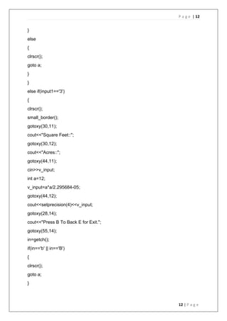 P a g e | 12
12 | P a g e
}
else
{
clrscr();
goto a;
}
}
else if(input1=='3')
{
clrscr();
small_border();
gotoxy(30,11);
cout<<"Square Feet::";
gotoxy(30,12);
cout<<"Acres::";
gotoxy(44,11);
cin>>v_input;
int a=12;
v_input=a*a/2.295684-05;
gotoxy(44,12);
cout<<setprecision(4)<<v_input;
gotoxy(28,14);
cout<<"Press B To Back E for Exit.";
gotoxy(55,14);
in=getch();
if(in=='b' || in=='B')
{
clrscr();
goto a;
}
 
